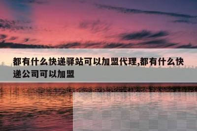 都有什么快递驿站可以加盟代理,都有什么快递公司可以加盟